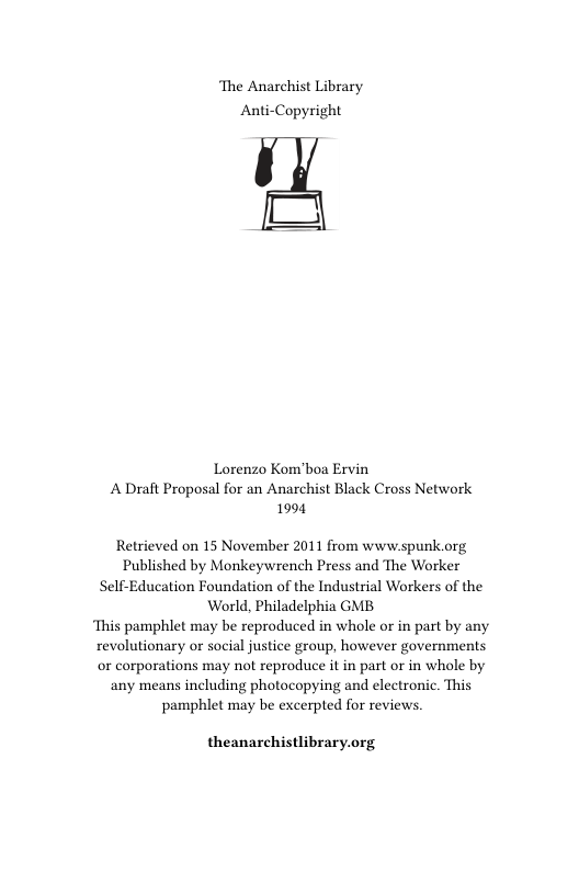 ‘The Anarchist Library Anti-Copyright  Lorenzo Kom’boa Ervin A Draft Proposal for an Anarchist Black Cross Network 1994  Retrieved on 15 November 2011 from www.spunk.org Published by Monkeywrench Press and The Worker Self-Education Foundation of the Industrial Workers of the World, Philadelphia GMB ‘This pamphlet may be reproduced in whole or in part by any revolutionary or social justice group, however governments or corporations may not reproduce it in part or in whole by any means including photocopying and electronic. This ‘pamphlet may be excerpted for reviews.  theanarchistlibrary.org 
